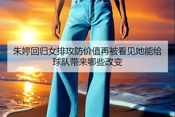 朱婷回归女排攻防价值再被看见她能给球队带来哪些改变
